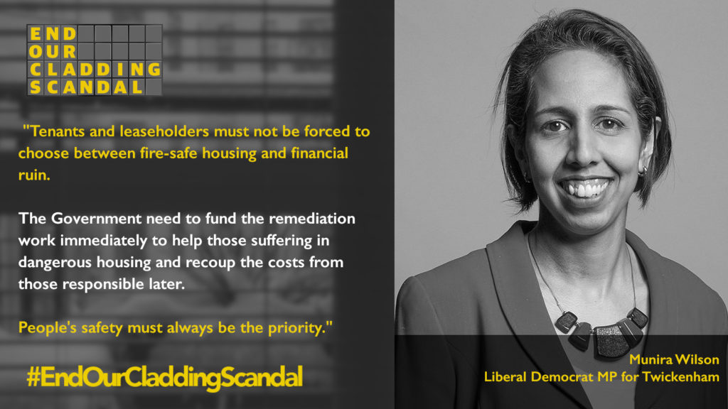 Munira Wilson, Liberal Democrat MP for Twickenham says: “Tenants and leaseholders must not be forced to choose between fire-safe housing and financial ruin. The Government need to fund the remediation work immediately to help those suffering in dangerous housing and recoup the costs from those responsible later. People’s safety must always be the priority. #EndOurCladdingScandal”